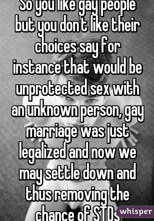 So you like gay people but you don't like their choices say for instance that would be unprotected sex with an unknown person, gay marriage was just legalized and now we may settle down and thus removing the chance of STDs