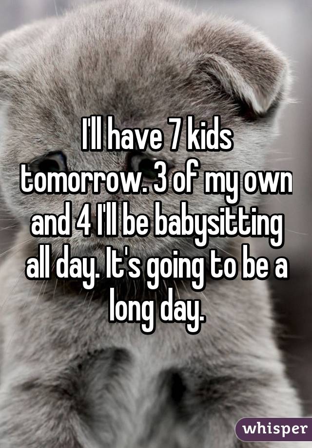 I'll have 7 kids tomorrow. 3 of my own and 4 I'll be babysitting all day. It's going to be a long day.