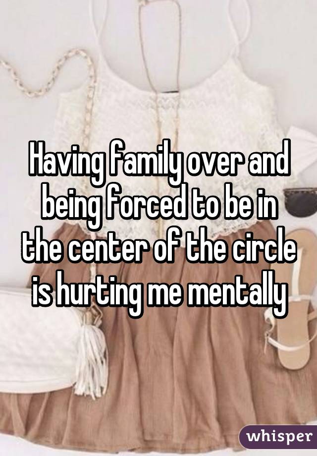 Having family over and being forced to be in the center of the circle is hurting me mentally