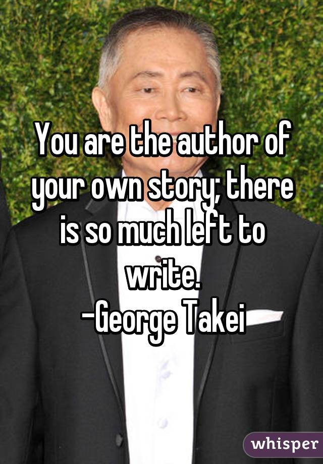 You are the author of your own story; there is so much left to write.
-George Takei