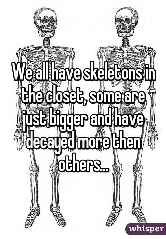 We all have skeletons in the closet, some are just bigger and have decayed more then others...