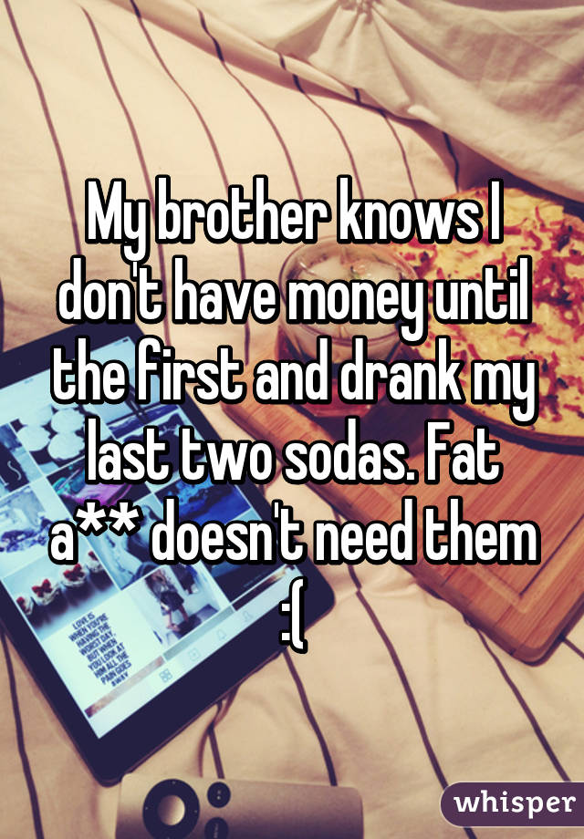 My brother knows I don't have money until the first and drank my last two sodas. Fat a** doesn't need them :(