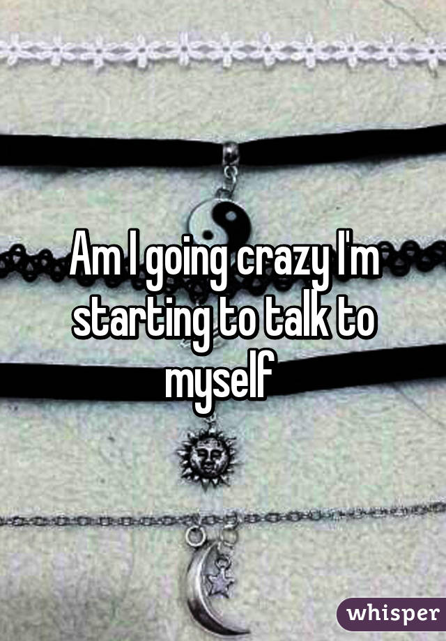 Am I going crazy I'm starting to talk to myself 