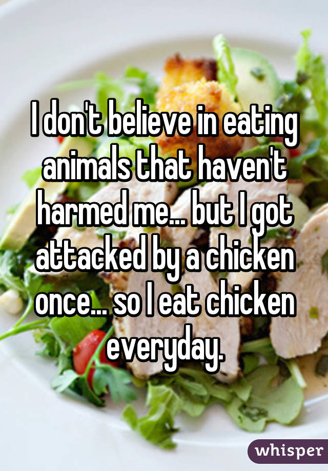 I don't believe in eating animals that haven't harmed me... but I got attacked by a chicken once... so I eat chicken everyday.