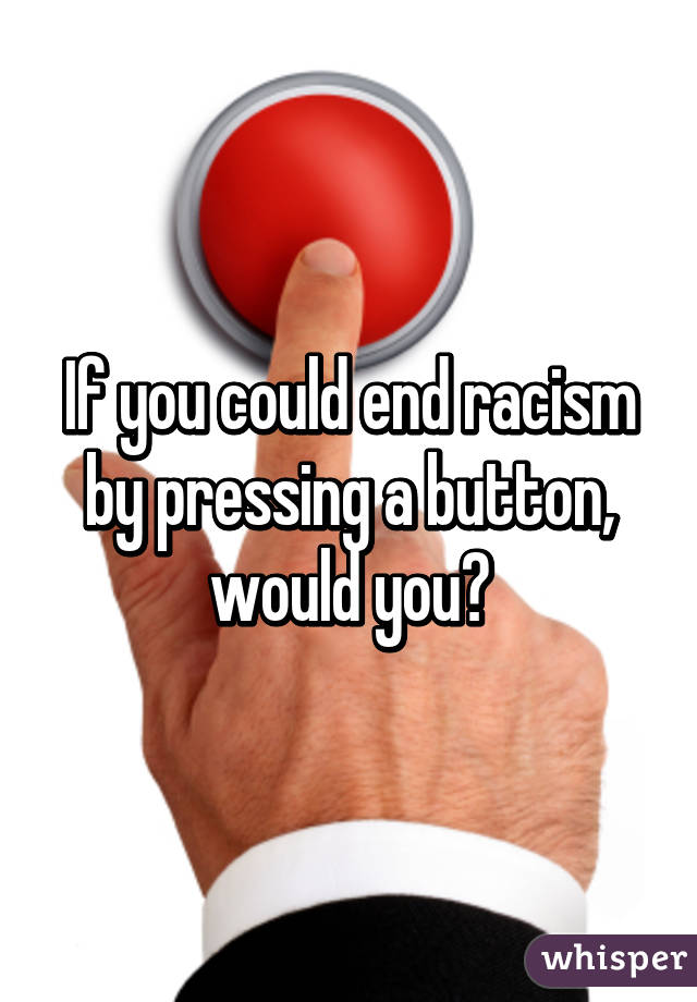 If you could end racism by pressing a button, would you?