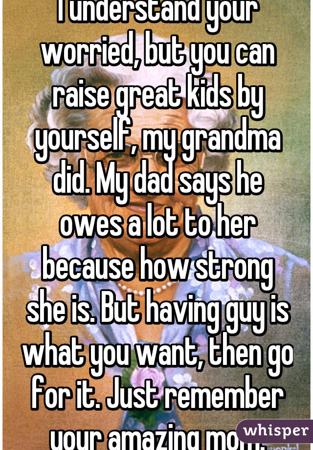 I understand your worried, but you can raise great kids by yourself, my grandma did. My dad says he owes a lot to her because how strong she is. But having guy is what you want, then go for it. Just remember your amazing mom.