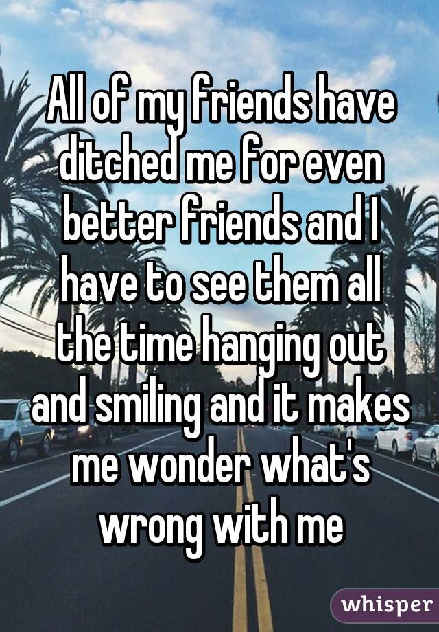 All of my friends have ditched me for even better friends and I have to see them all the time hanging out and smiling and it makes me wonder what's wrong with me