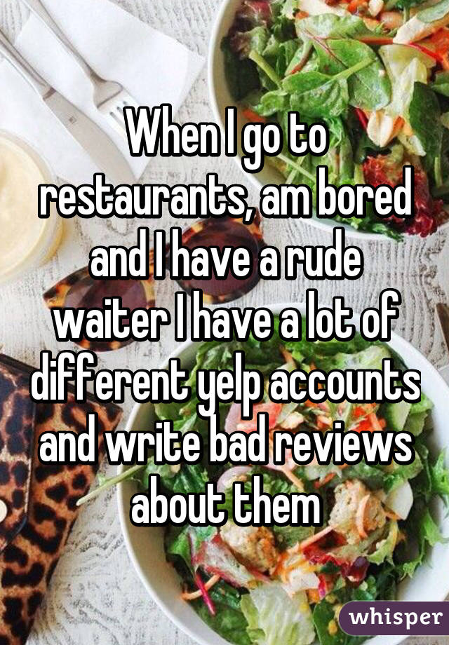 When I go to restaurants, am bored and I have a rude waiter I have a lot of different yelp accounts and write bad reviews about them