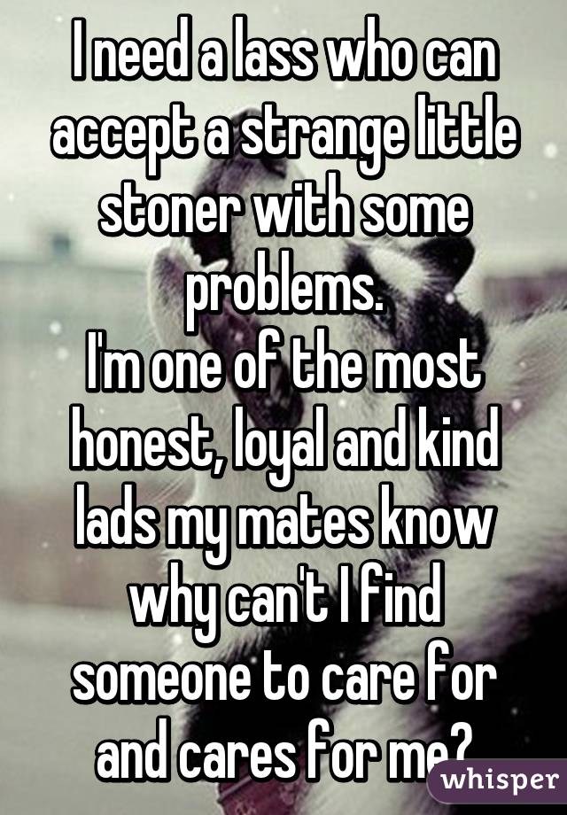 I need a lass who can accept a strange little stoner with some problems.
I'm one of the most honest, loyal and kind lads my mates know why can't I find someone to care for and cares for me?