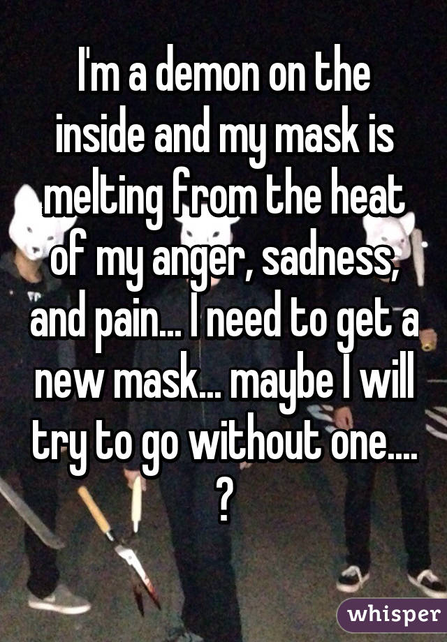 I'm a demon on the inside and my mask is melting from the heat of my anger, sadness, and pain... I need to get a new mask... maybe I will try to go without one.... 😥
