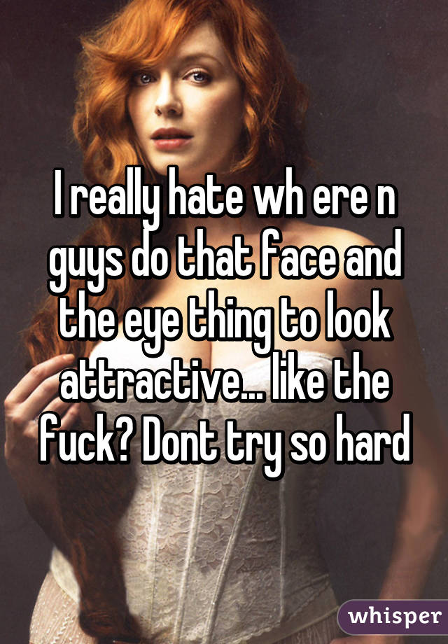 I really hate wh ere n guys do that face and the eye thing to look attractive... like the fuck? Dont try so hard