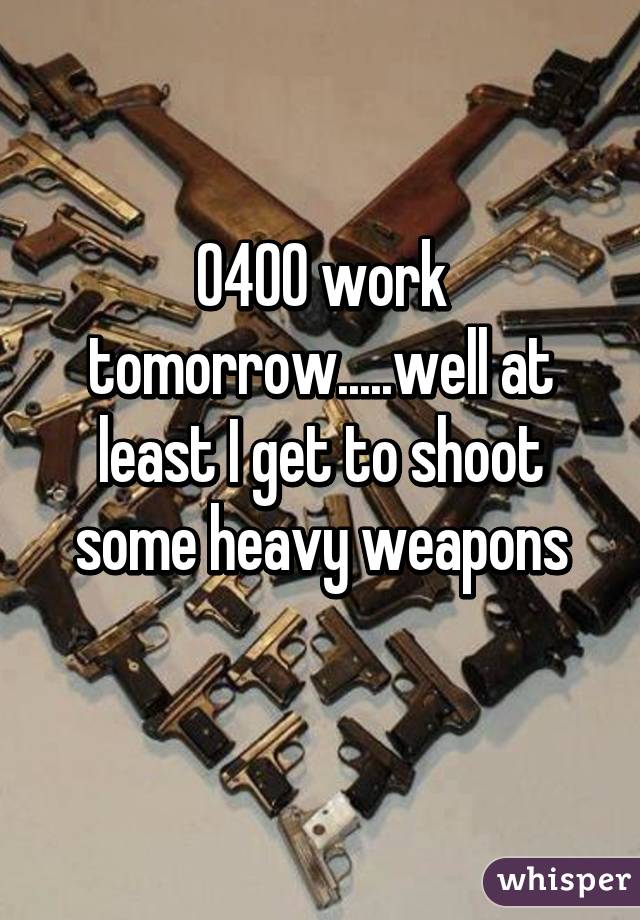 0400 work tomorrow.....well at least I get to shoot some heavy weapons
