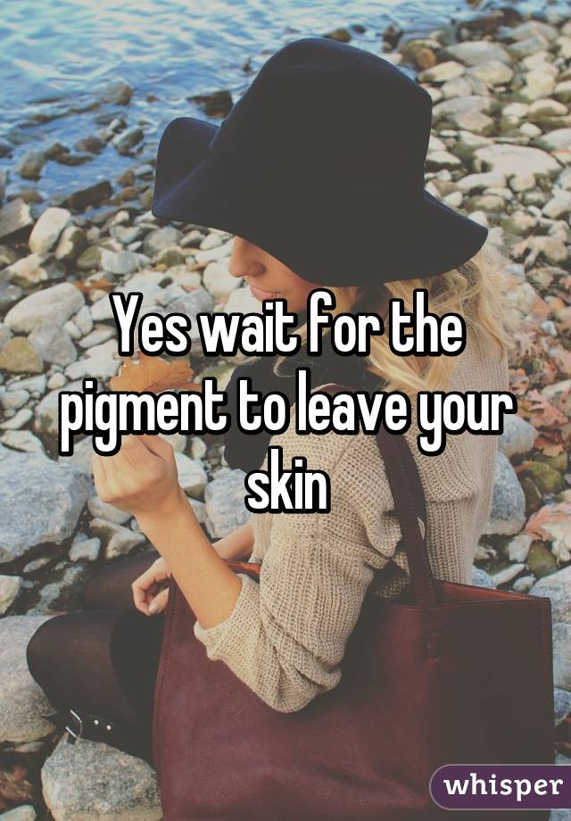 Yes wait for the pigment to leave your skin