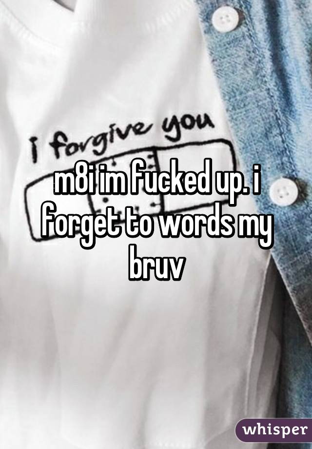 m8i im fucked up. i forget to words my bruv