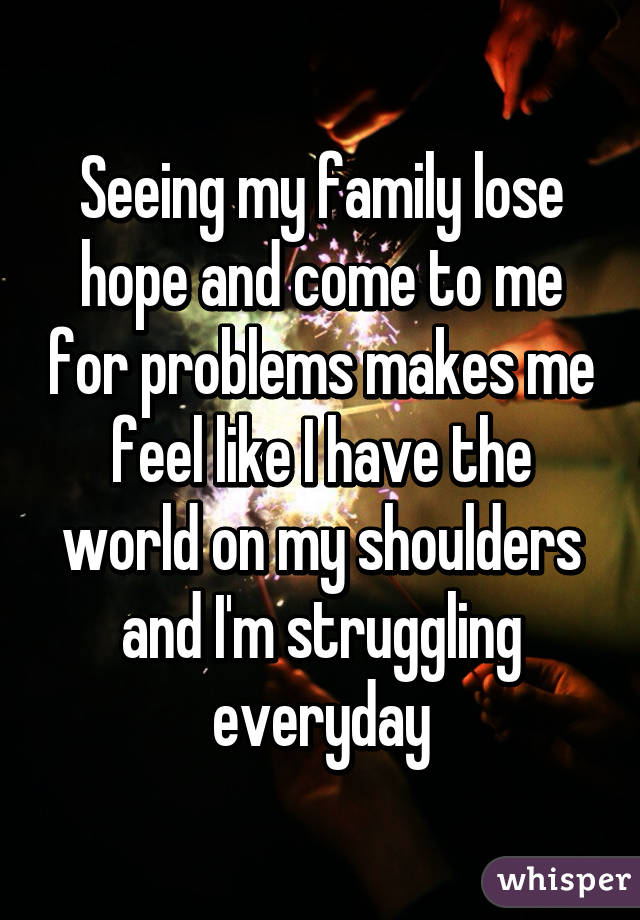 Seeing my family lose hope and come to me for problems makes me feel like I have the world on my shoulders and I'm struggling everyday