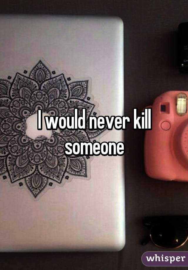 I would never kill someone