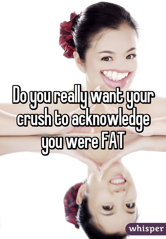 Do you really want your crush to acknowledge you were FAT