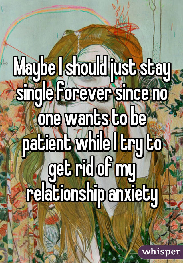 Maybe I should just stay single forever since no one wants to be patient while I try to get rid of my relationship anxiety