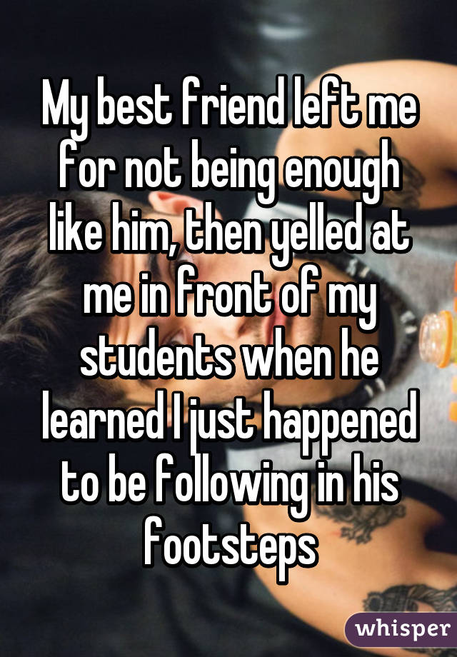 My best friend left me for not being enough like him, then yelled at me in front of my students when he learned I just happened to be following in his footsteps