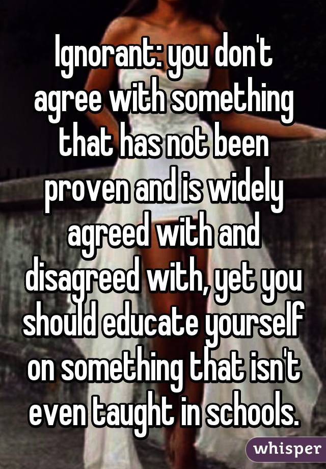 Ignorant: you don't agree with something that has not been proven and is widely agreed with and disagreed with, yet you should educate yourself on something that isn't even taught in schools.