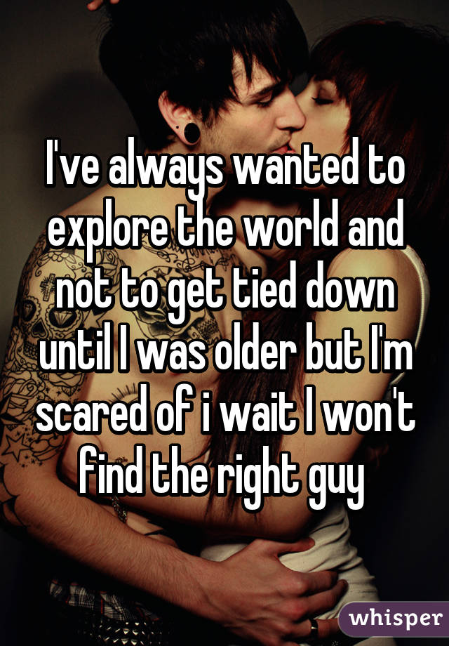 I've always wanted to explore the world and not to get tied down until I was older but I'm scared of i wait I won't find the right guy 