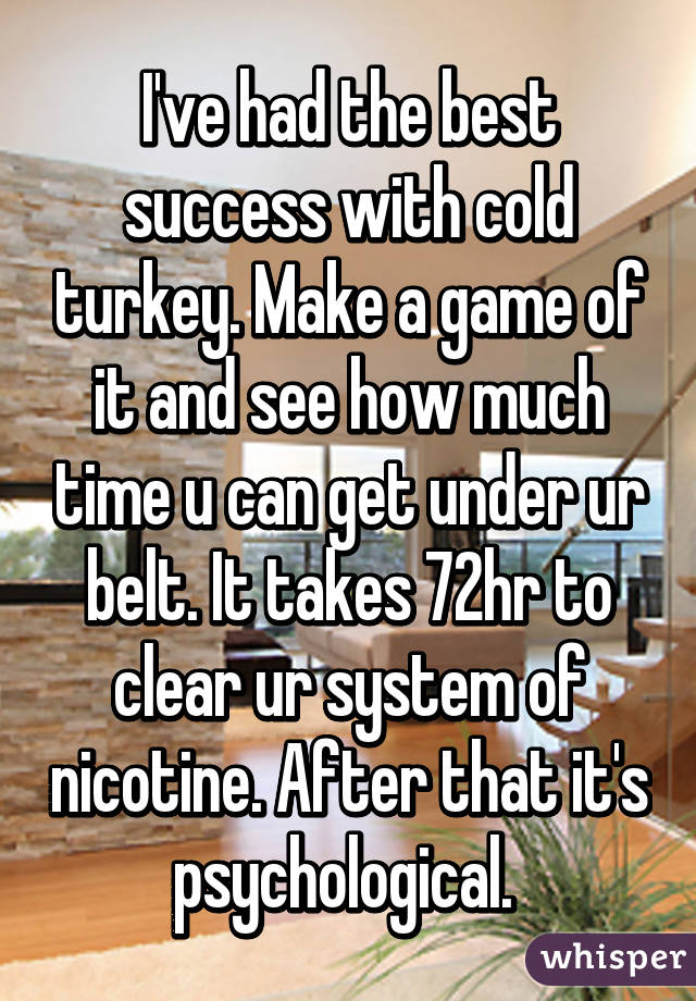 I've had the best success with cold turkey. Make a game of it and see how much time u can get under ur belt. It takes 72hr to clear ur system of nicotine. After that it's psychological. 