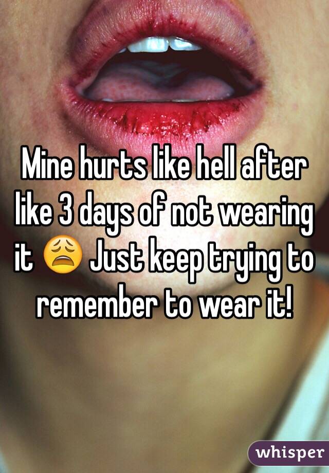 Mine hurts like hell after like 3 days of not wearing it 😩 Just keep trying to remember to wear it!