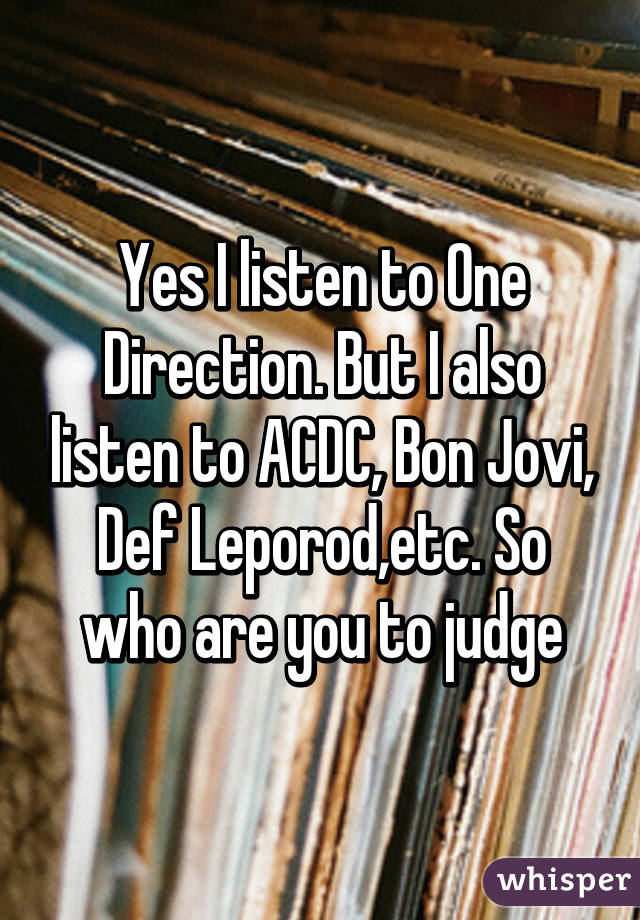 Yes I listen to One Direction. But I also listen to ACDC, Bon Jovi, Def Leporod,etc. So who are you to judge