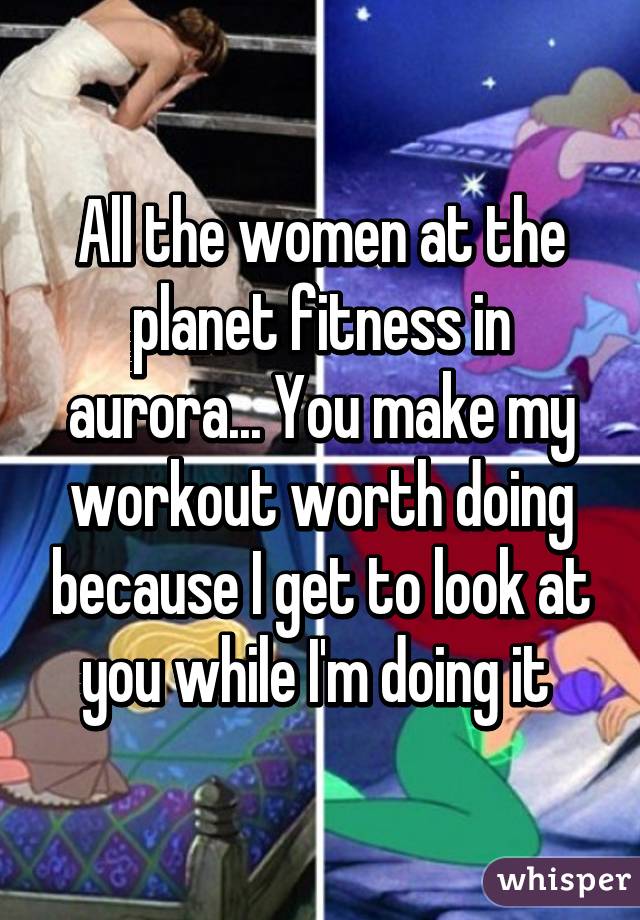 All the women at the planet fitness in aurora... You make my workout worth doing because I get to look at you while I'm doing it 