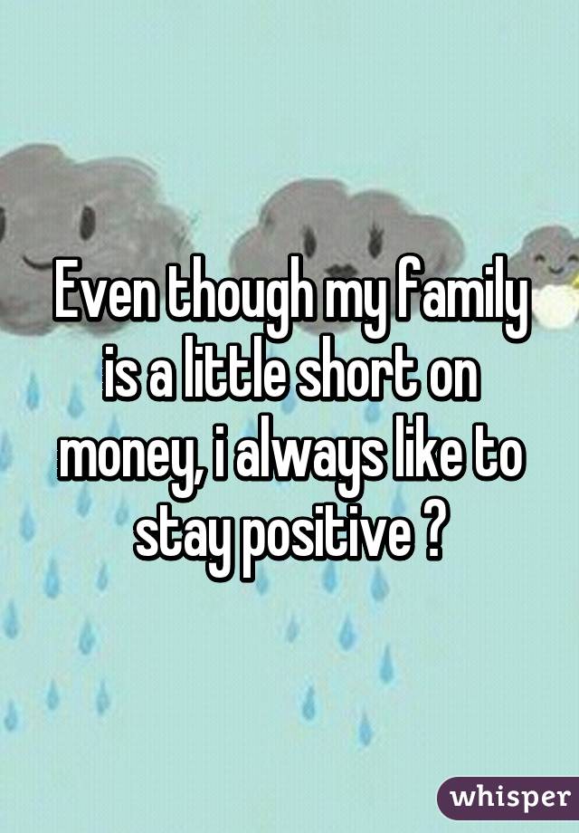 Even though my family is a little short on money, i always like to stay positive 😉