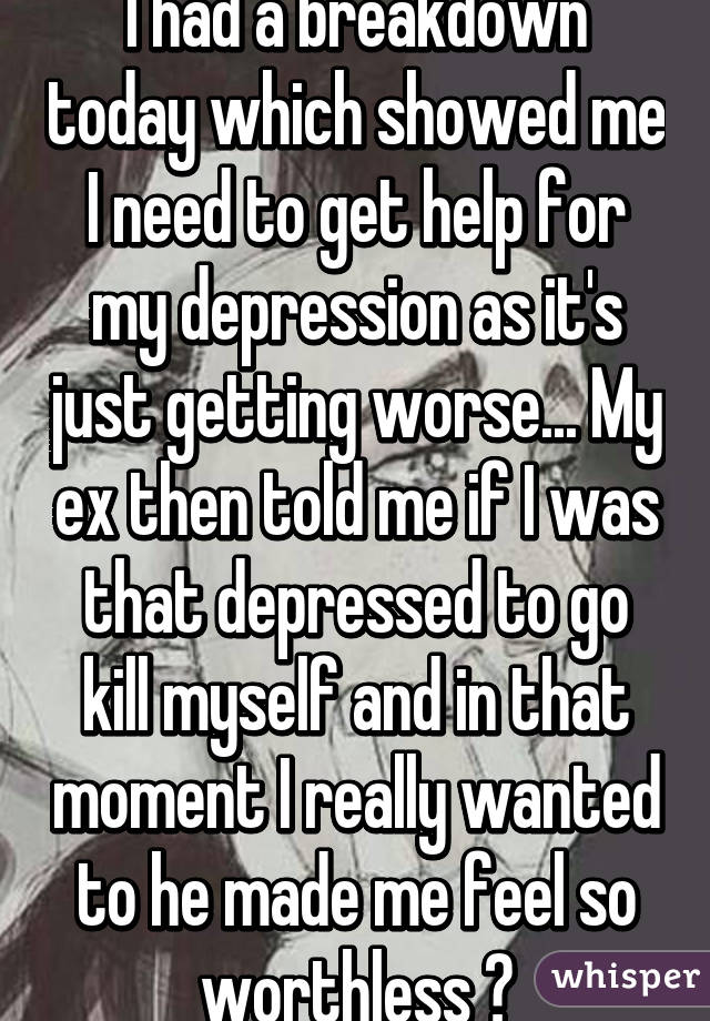 I had a breakdown today which showed me I need to get help for my depression as it's just getting worse... My ex then told me if I was that depressed to go kill myself and in that moment I really wanted to he made me feel so worthless 😢