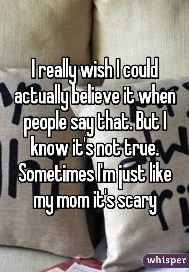 I really wish I could actually believe it when people say that. But I know it's not true. Sometimes I'm just like my mom it's scary