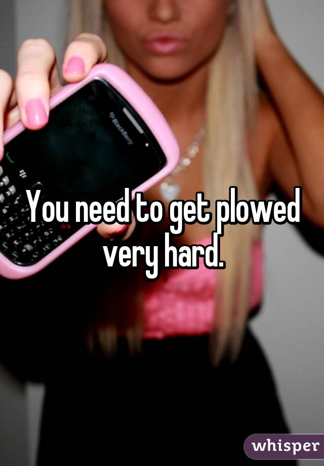 You need to get plowed very hard.