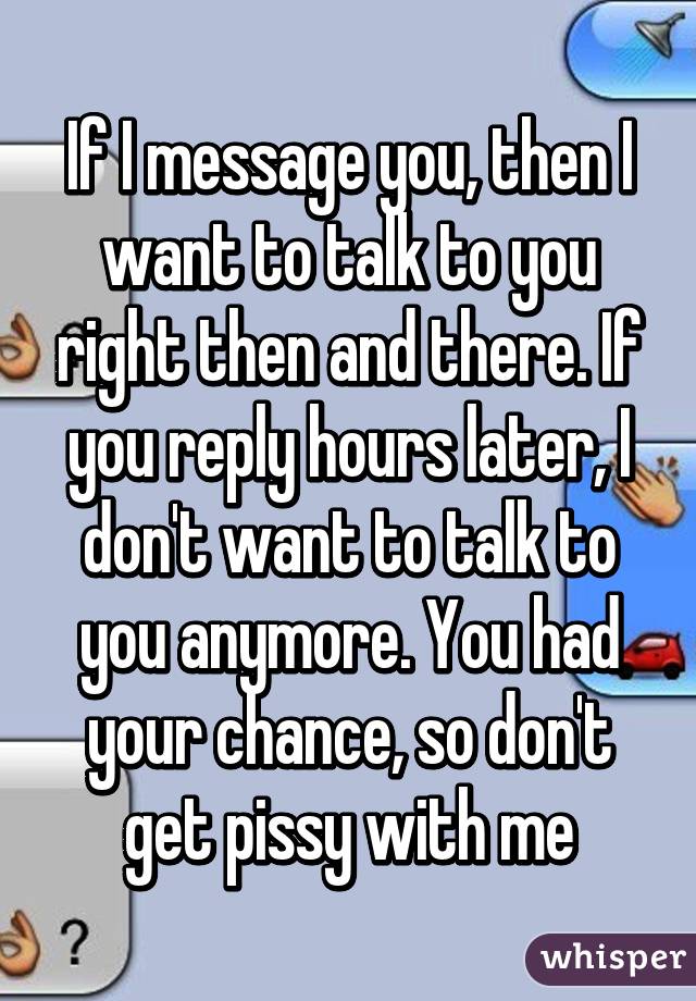 If I message you, then I want to talk to you right then and there. If you reply hours later, I don't want to talk to you anymore. You had your chance, so don't get pissy with me