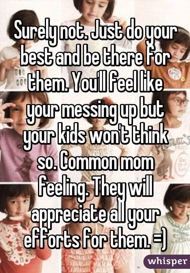 Surely not. Just do your best and be there for them. You'll feel like your messing up but your kids won't think so. Common mom feeling. They will appreciate all your efforts for them. =)