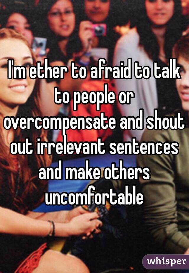 I'm ether to afraid to talk to people or overcompensate and shout out irrelevant sentences and make others uncomfortable   