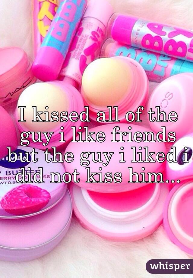 I kissed all of the guy i like friends but the guy i liked i did not kiss him... 