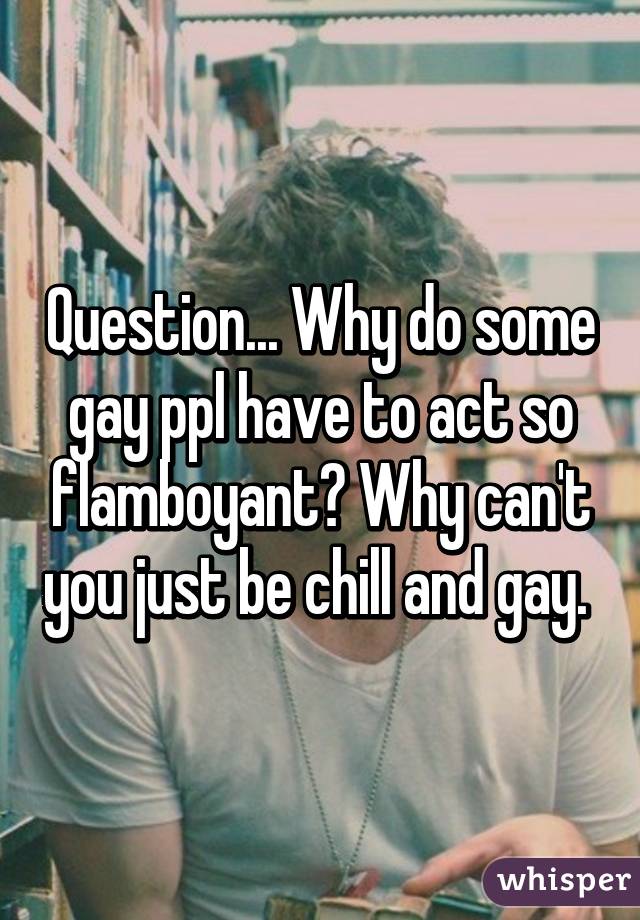 Question... Why do some gay ppl have to act so flamboyant? Why can't you just be chill and gay. 