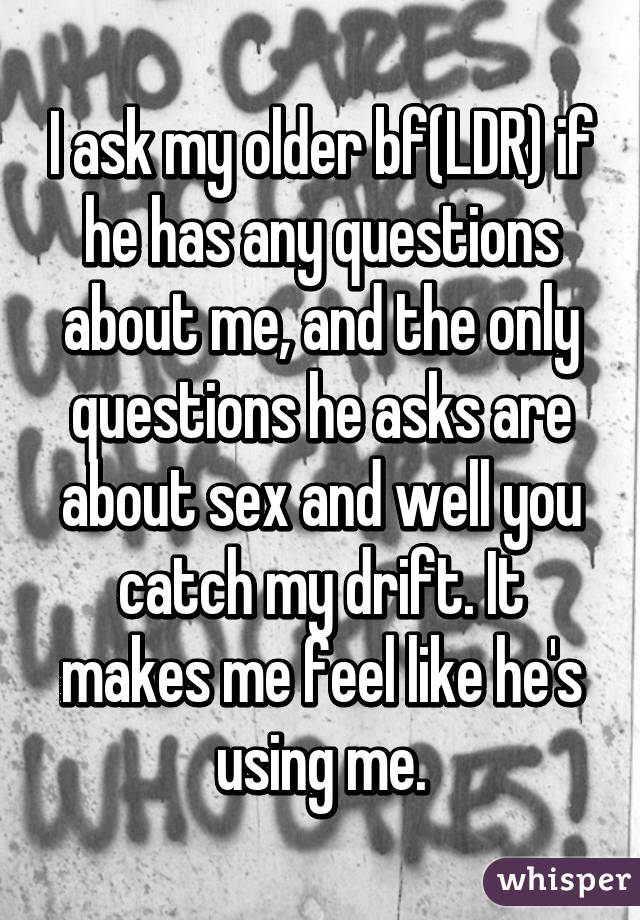 I ask my older bf(LDR) if he has any questions about me, and the only questions he asks are about sex and well you catch my drift. It makes me feel like he's using me.