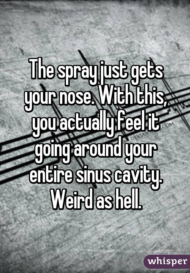 The spray just gets your nose. With this, you actually feel it going around your entire sinus cavity. Weird as hell.