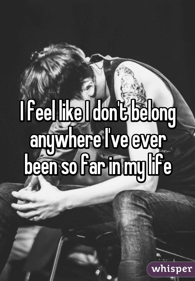 I feel like I don't belong anywhere I've ever been so far in my life