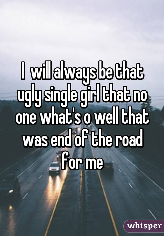 I  will always be that ugly single girl that no one what's o well that was end of the road for me