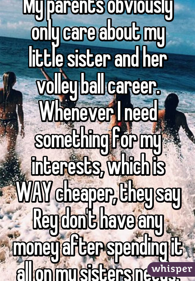 My parents obviously only care about my little sister and her volley ball career. Whenever I need something for my interests, which is WAY cheaper, they say Rey don't have any money after spending it all on my sisters needs.