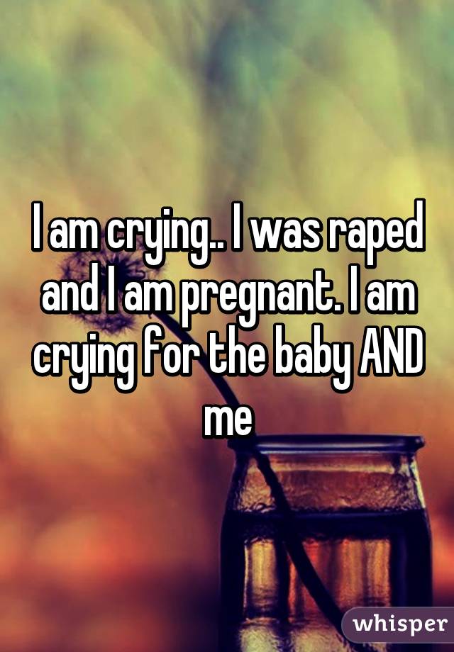 I am crying.. I was raped and I am pregnant. I am crying for the baby AND me