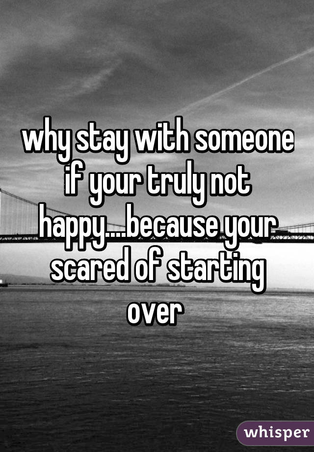 why stay with someone if your truly not happy....because your scared of starting over 