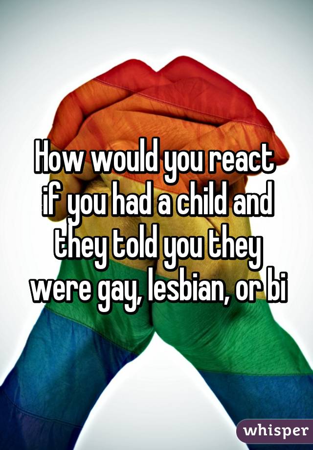 How would you react 
if you had a child and they told you they were gay, lesbian, or bi