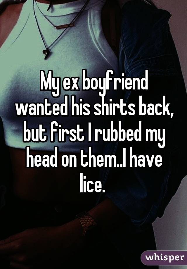 My ex boyfriend wanted his shirts back, but first I rubbed my head on them..I have lice. 