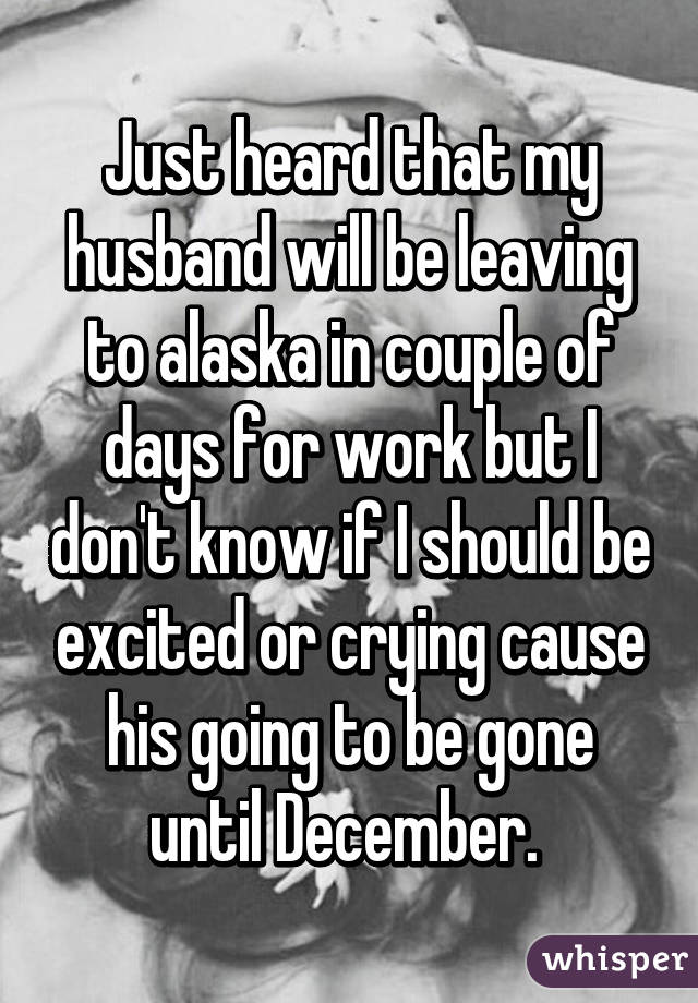 Just heard that my husband will be leaving to alaska in couple of days for work but I don't know if I should be excited or crying cause his going to be gone until December. 