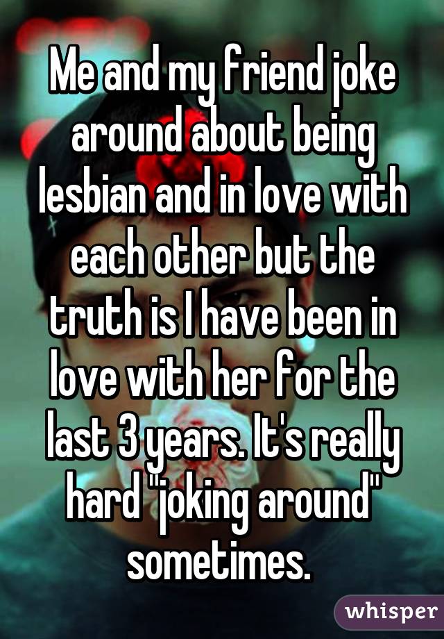 Me and my friend joke around about being lesbian and in love with each other but the truth is I have been in love with her for the last 3 years. It's really hard "joking around" sometimes. 