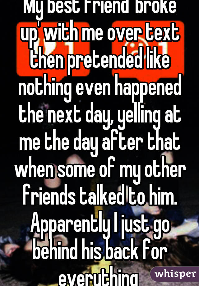 My best friend 'broke up' with me over text then pretended like nothing even happened the next day, yelling at me the day after that when some of my other friends talked to him.
Apparently I just go behind his back for everything 